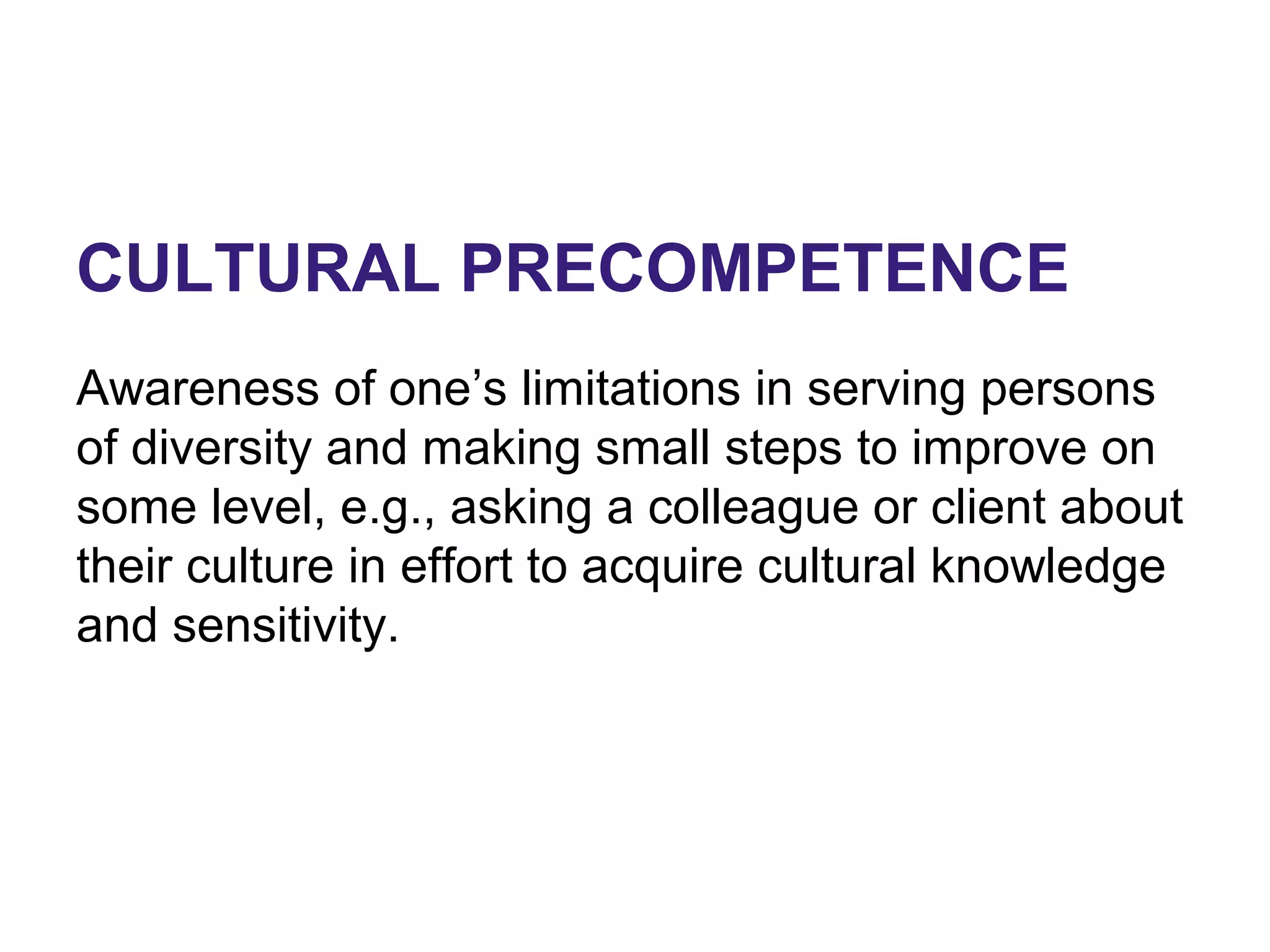 CULTURAL PRECOMPETENCE
Awareness of one’s limitations in serving persons
of diversity and making small steps to improve on
some level, e.g., asking a colleague or client about
their culture in effort to acquire cultural knowledge
and sensitivity.
 