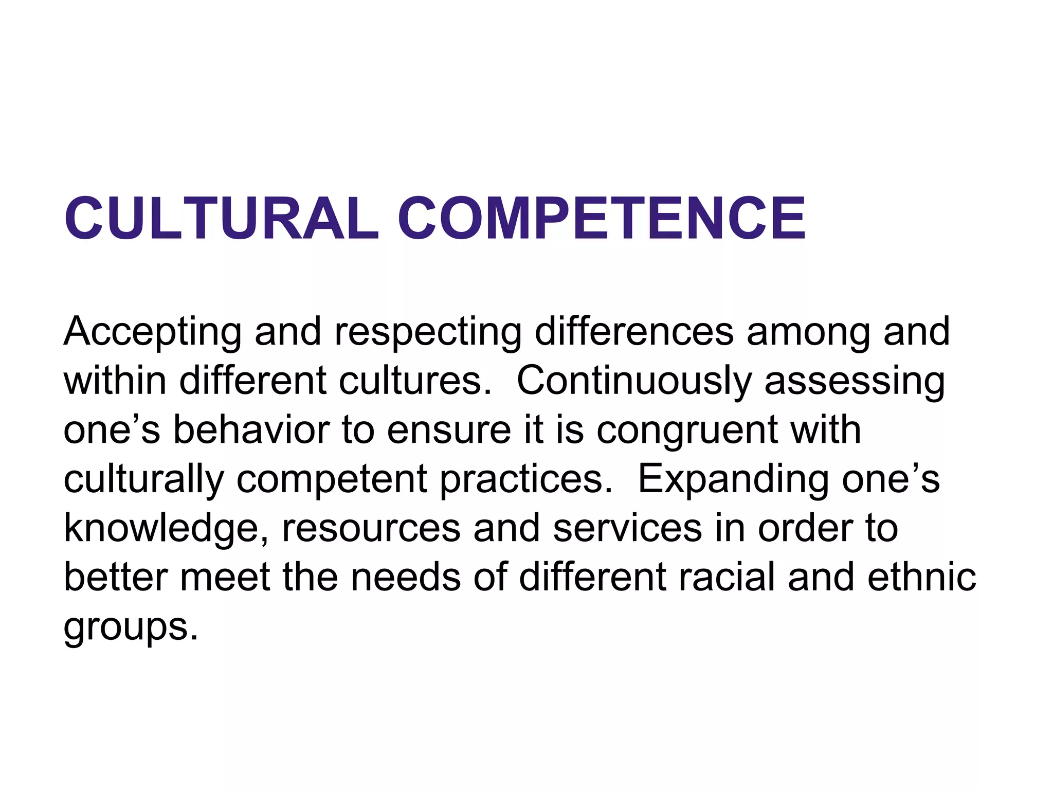 CULTURAL COMPETENCE
Accepting and respecting differences among and
within different cultures. Continuously assessing
one’s behavior to ensure it is congruent with
culturally competent practices. Expanding one’s
knowledge, resources and services in order to
better meet the needs of different racial and ethnic
groups.
 