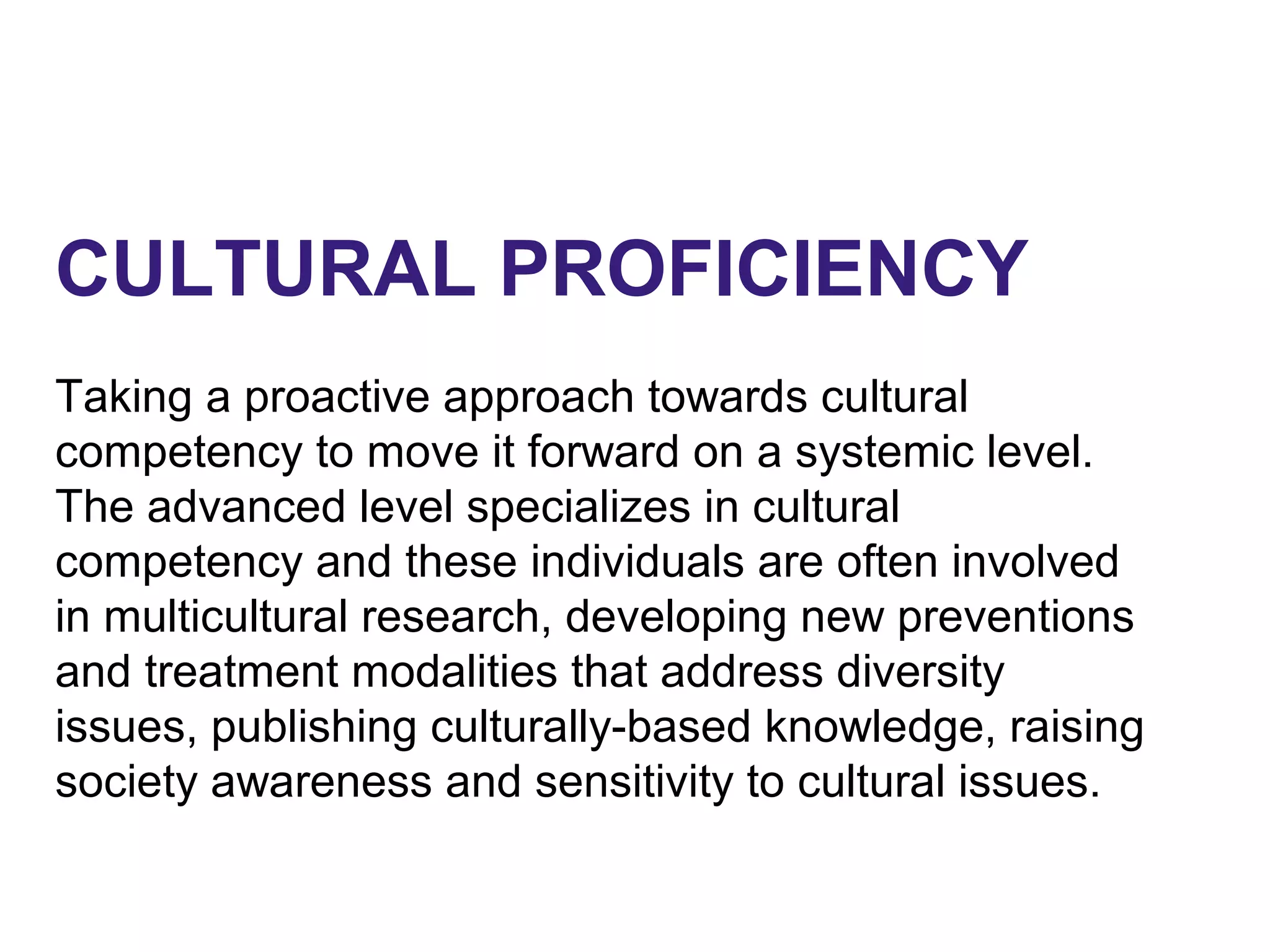 CULTURAL PROFICIENCY
Taking a proactive approach towards cultural
competency to move it forward on a systemic level.
The advanced level specializes in cultural
competency and these individuals are often involved
in multicultural research, developing new preventions
and treatment modalities that address diversity
issues, publishing culturally-based knowledge, raising
society awareness and sensitivity to cultural issues.
 