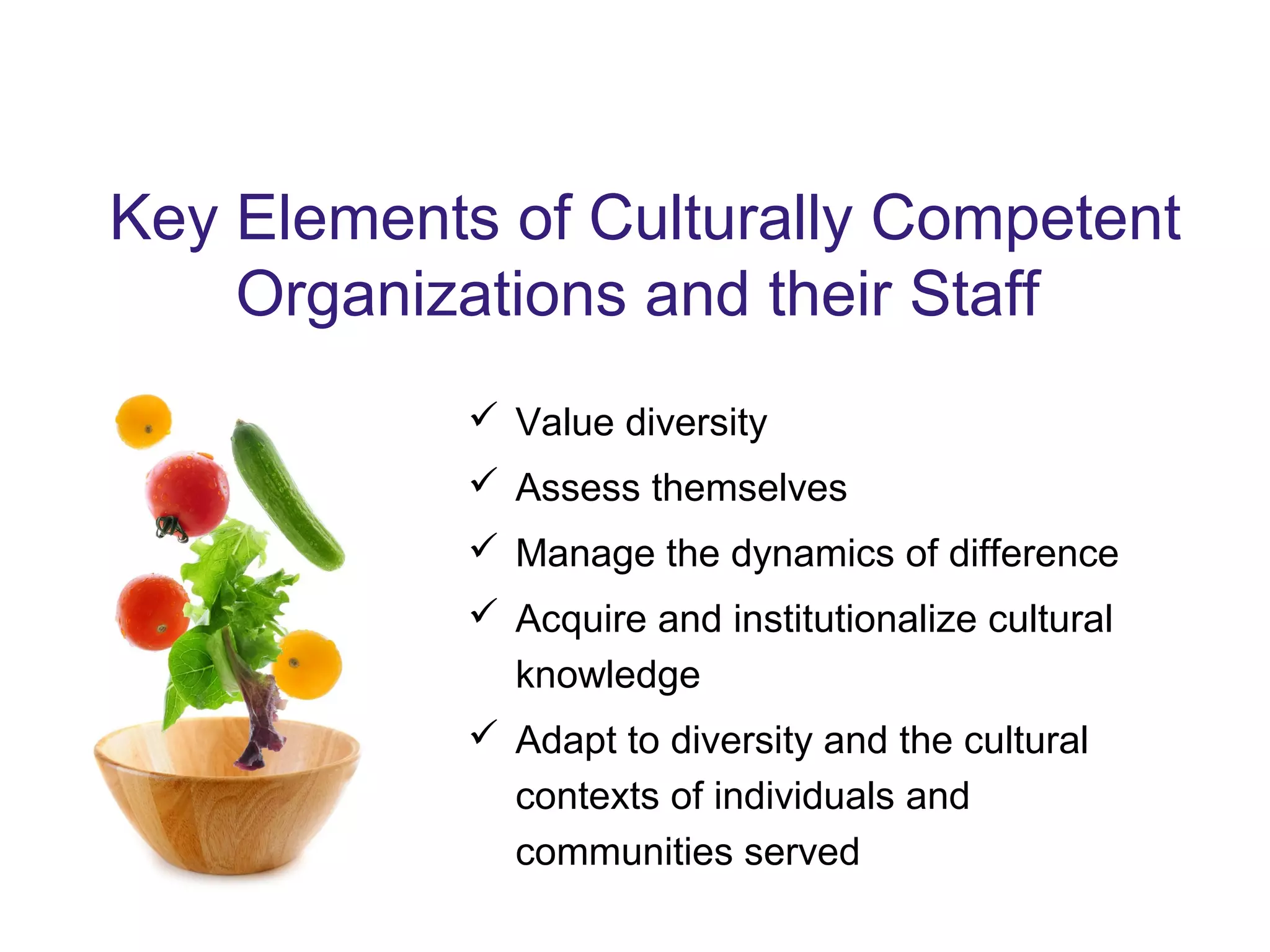 Key Elements of Culturally Competent
Organizations and their Staff
 Value diversity
 Assess themselves
 Manage the dynamics of difference
 Acquire and institutionalize cultural
knowledge
 Adapt to diversity and the cultural
contexts of individuals and
communities served
 