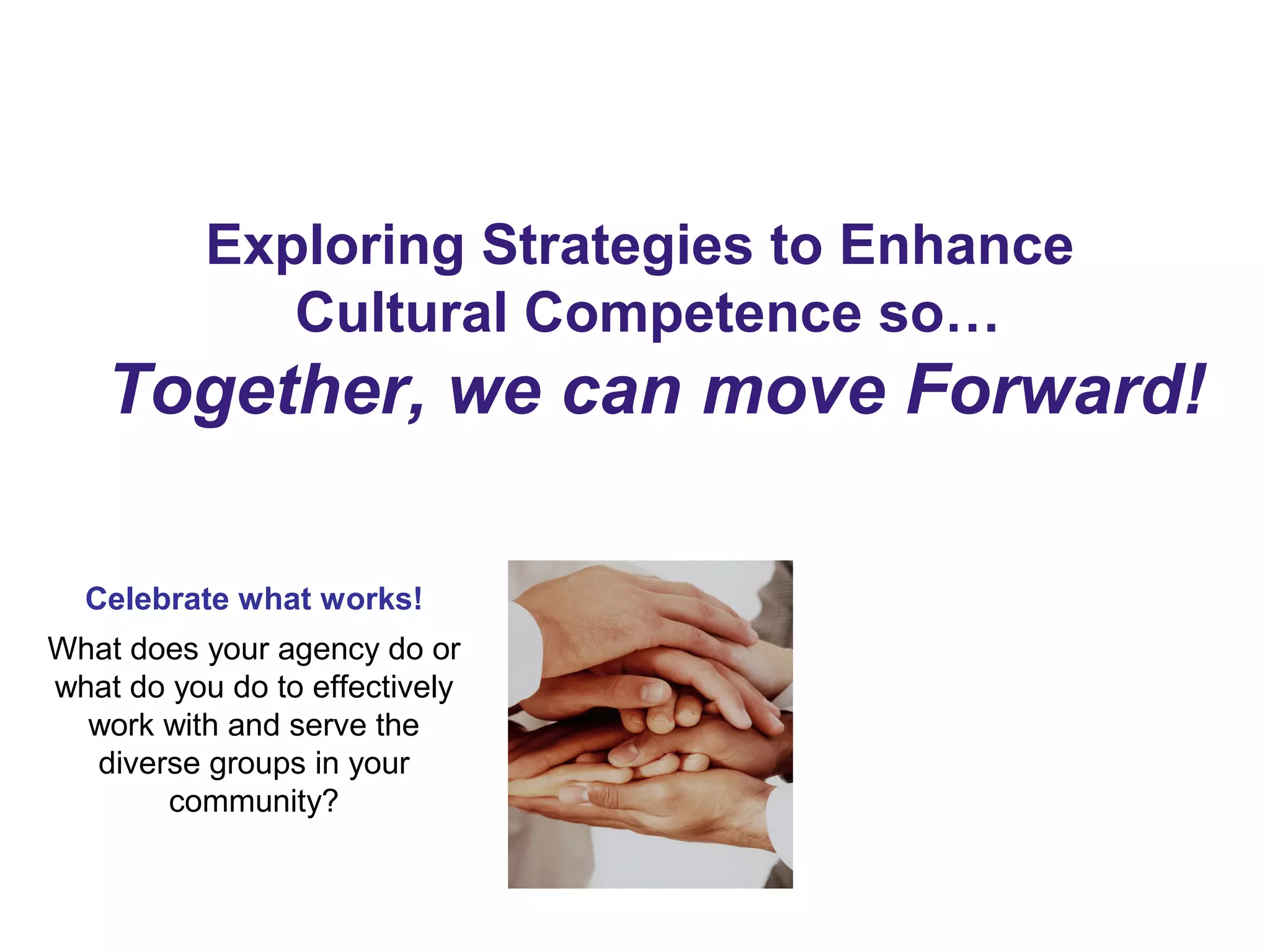 Exploring Strategies to Enhance
Cultural Competence so…
Together, we can move Forward!
Celebrate what works!
What does your agency do or
what do you do to effectively
work with and serve the
diverse groups in your
community?
 