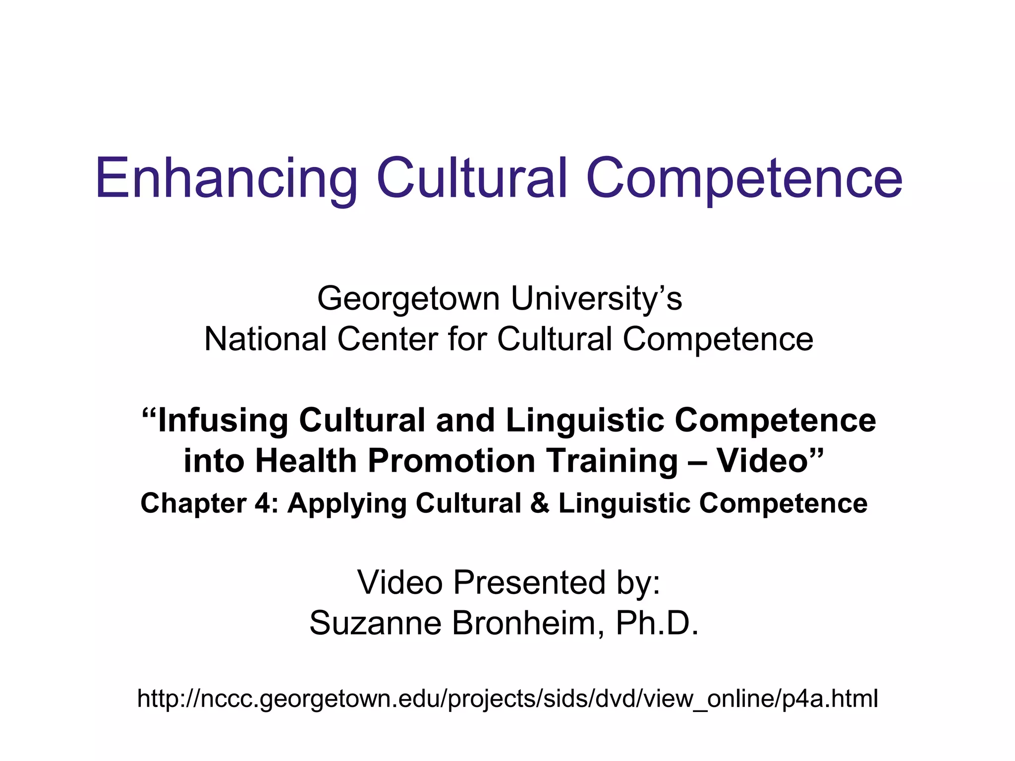 Enhancing Cultural Competence
Georgetown University’s
National Center for Cultural Competence
“Infusing Cultural and Linguistic Competence
into Health Promotion Training – Video”
Chapter 4: Applying Cultural & Linguistic Competence
Video Presented by:
Suzanne Bronheim, Ph.D.
http://nccc.georgetown.edu/projects/sids/dvd/view_online/p4a.html
 