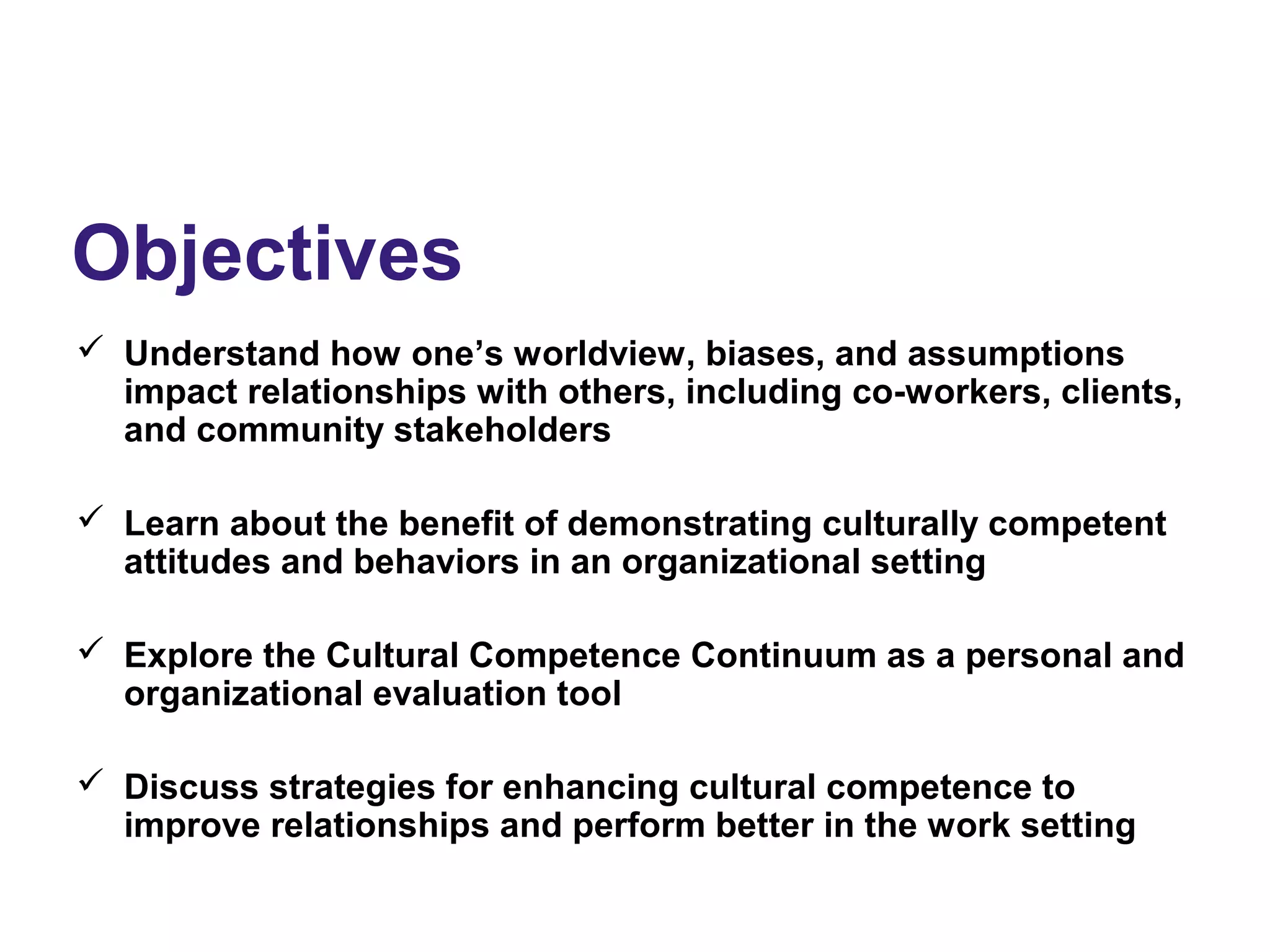 Objectives
 Understand how one’s worldview, biases, and assumptions
impact relationships with others, including co-workers, clients,
and community stakeholders
 Learn about the benefit of demonstrating culturally competent
attitudes and behaviors in an organizational setting
 Explore the Cultural Competence Continuum as a personal and
organizational evaluation tool
 Discuss strategies for enhancing cultural competence to
improve relationships and perform better in the work setting
 