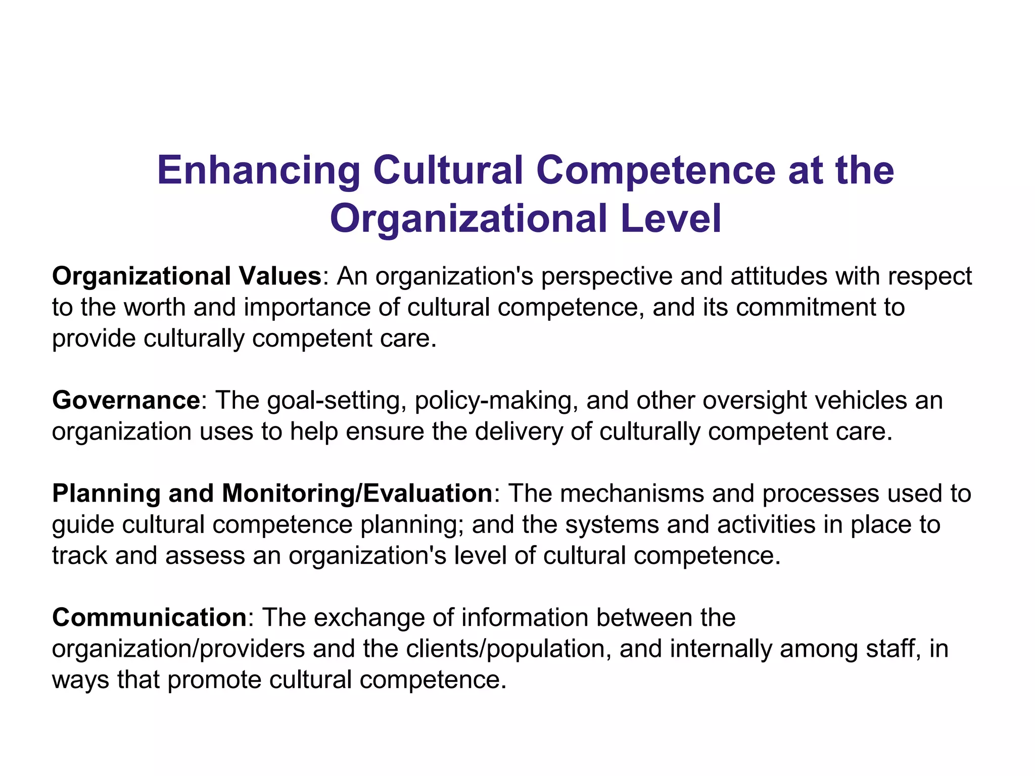 Enhancing Cultural Competence at the
Organizational Level
Organizational Values: An organization's perspective and attitudes with respect
to the worth and importance of cultural competence, and its commitment to
provide culturally competent care.
Governance: The goal-setting, policy-making, and other oversight vehicles an
organization uses to help ensure the delivery of culturally competent care.
Planning and Monitoring/Evaluation: The mechanisms and processes used to
guide cultural competence planning; and the systems and activities in place to
track and assess an organization's level of cultural competence.
Communication: The exchange of information between the
organization/providers and the clients/population, and internally among staff, in
ways that promote cultural competence.
 