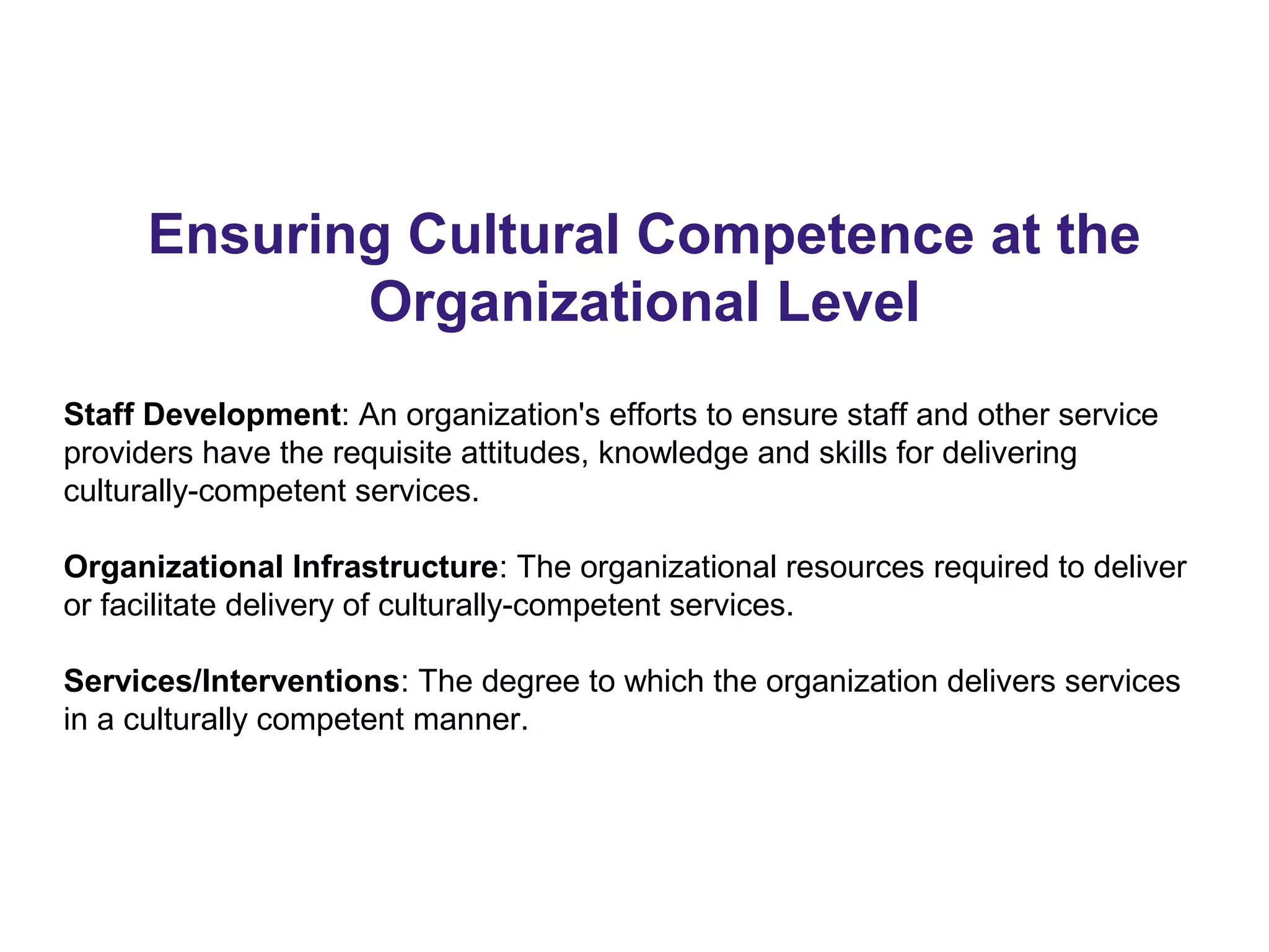 Ensuring Cultural Competence at the
Organizational Level
Staff Development: An organization's efforts to ensure staff and other service
providers have the requisite attitudes, knowledge and skills for delivering
culturally-competent services.
Organizational Infrastructure: The organizational resources required to deliver
or facilitate delivery of culturally-competent services.
Services/Interventions: The degree to which the organization delivers services
in a culturally competent manner.
 