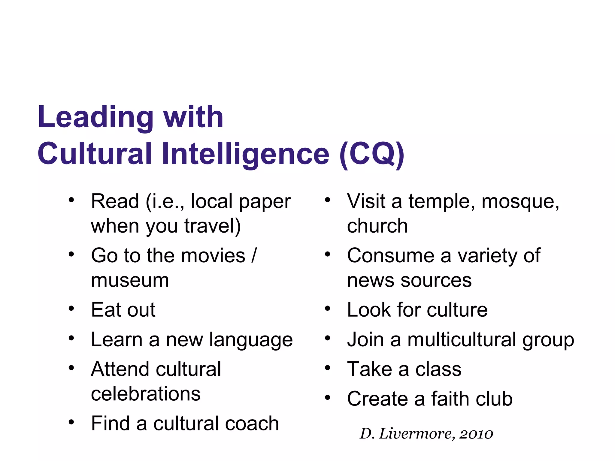 Leading with
Cultural Intelligence (CQ)
• Read (i.e., local paper
when you travel)
• Go to the movies /
museum
• Eat out
• Learn a new language
• Attend cultural
celebrations
• Find a cultural coach
• Visit a temple, mosque,
church
• Consume a variety of
news sources
• Look for culture
• Join a multicultural group
• Take a class
• Create a faith club
D. Livermore, 2010
 