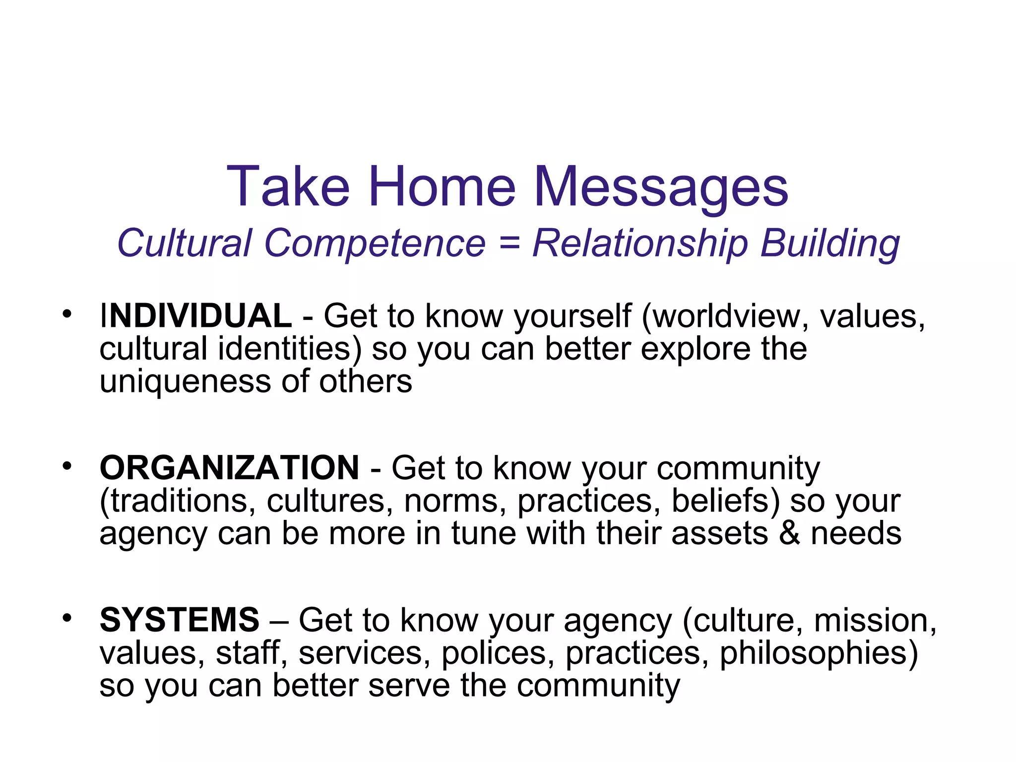 Take Home Messages
Cultural Competence = Relationship Building
• INDIVIDUAL - Get to know yourself (worldview, values,
cultural identities) so you can better explore the
uniqueness of others
• ORGANIZATION - Get to know your community
(traditions, cultures, norms, practices, beliefs) so your
agency can be more in tune with their assets & needs
• SYSTEMS – Get to know your agency (culture, mission,
values, staff, services, polices, practices, philosophies)
so you can better serve the community
 