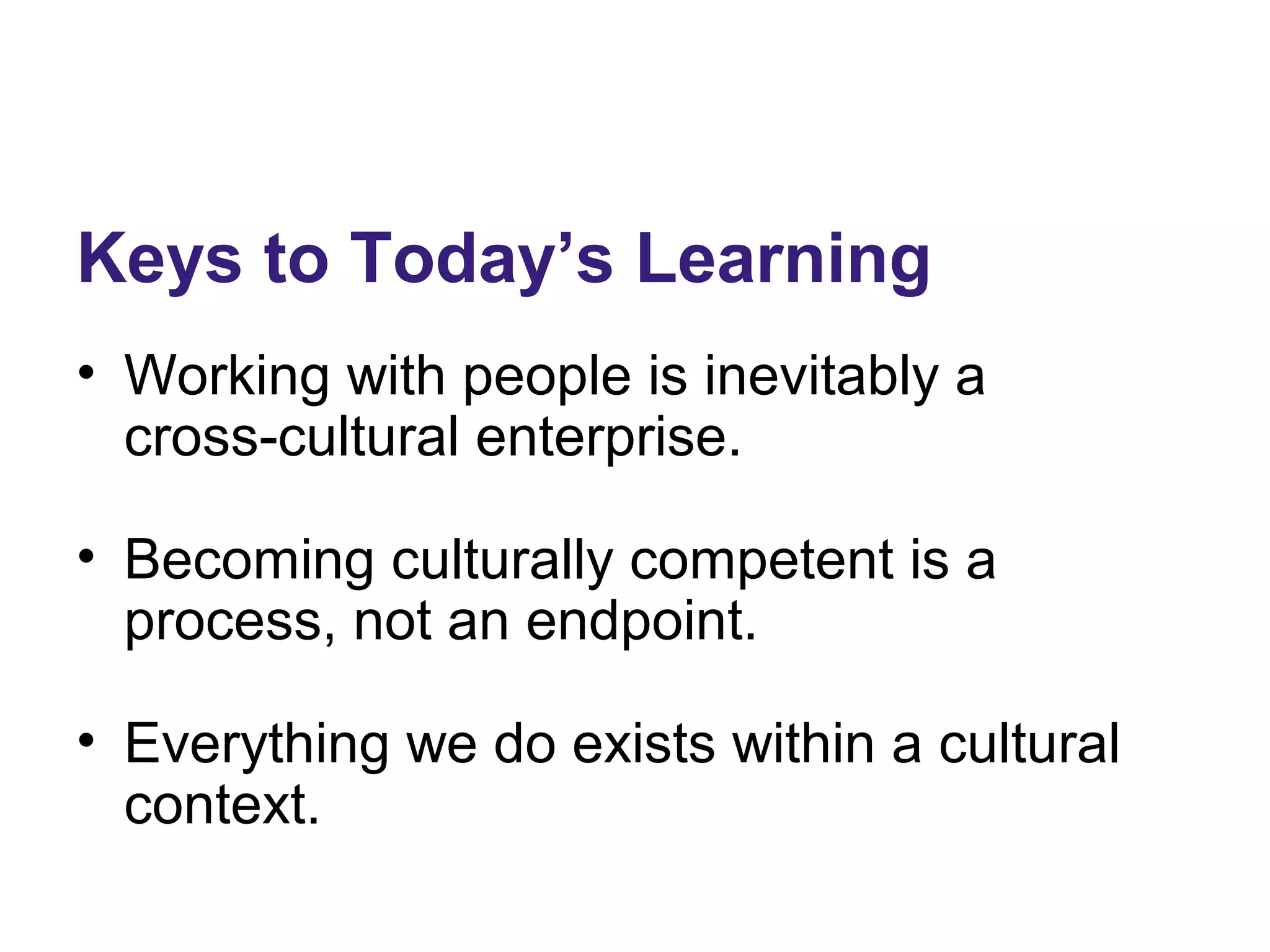 Keys to Today’s Learning
• Working with people is inevitably a
cross-cultural enterprise.
• Becoming culturally competent is a
process, not an endpoint.
• Everything we do exists within a cultural
context.
 