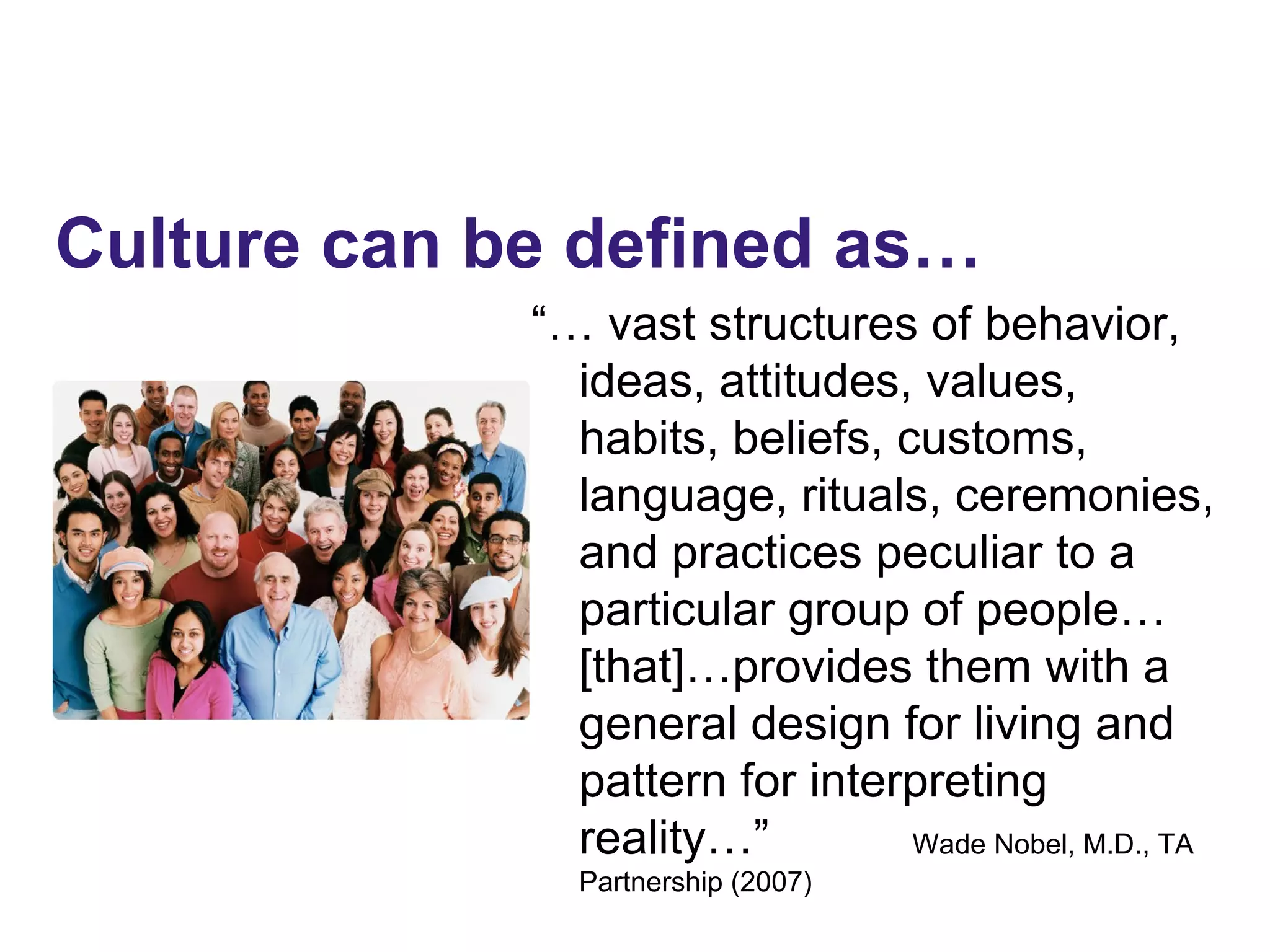 “… vast structures of behavior,
ideas, attitudes, values,
habits, beliefs, customs,
language, rituals, ceremonies,
and practices peculiar to a
particular group of people…
[that]…provides them with a
general design for living and
pattern for interpreting
reality…” Wade Nobel, M.D., TA
Partnership (2007)
Culture can be defined as…
 
