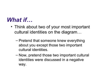 What if…
• Think about two of your most important
cultural identities on the diagram…
– Pretend that someone knew everything
about you except those two important
cultural identities.
– Now, pretend those two important cultural
identities were discussed in a negative
way.
 