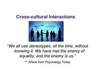 Cross-cultural Interactions
“We all use stereotypes, all the time, without
knowing it. We have met the enemy of
equality, and the enemy is us.”
~ Article from Psychology Today
 