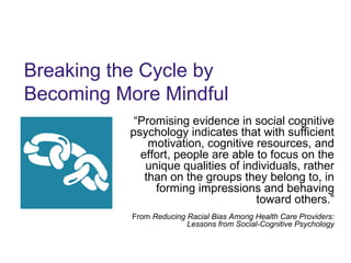 Breaking the Cycle by
Becoming More Mindful
“Promising evidence in social cognitive
psychology indicates that with sufficient
motivation, cognitive resources, and
effort, people are able to focus on the
unique qualities of individuals, rather
than on the groups they belong to, in
forming impressions and behaving
toward others.”
From Reducing Racial Bias Among Health Care Providers:
Lessons from Social-Cognitive Psychology
 