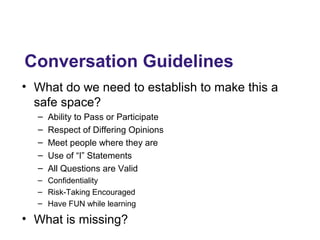 Conversation Guidelines
• What do we need to establish to make this a
safe space?
– Ability to Pass or Participate
– Respect of Differing Opinions
– Meet people where they are
– Use of “I” Statements
– All Questions are Valid
– Confidentiality
– Risk-Taking Encouraged
– Have FUN while learning
• What is missing?
 