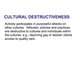 CULTURAL DESTRUCTIVENESS
Actively participates in purposeful attacks on
other cultures. Attitudes, policies and practices
are destructive to cultures and individuals within
the cultures, e.g., depriving gay or lesbian clients
access to quality care.
 
