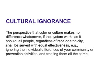 CULTURAL IGNORANCE
The perspective that color or culture makes no
difference whatsoever, if the system works as it
should, all people, regardless of race or ethnicity,
shall be served with equal effectiveness, e.g.,
ignoring the individual differences of your community or
prevention activities, and treating them all the same.
 