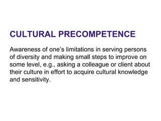 CULTURAL PRECOMPETENCE
Awareness of one’s limitations in serving persons
of diversity and making small steps to improve on
some level, e.g., asking a colleague or client about
their culture in effort to acquire cultural knowledge
and sensitivity.
 