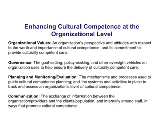 Enhancing Cultural Competence at the
Organizational Level
Organizational Values: An organization's perspective and attitudes with respect
to the worth and importance of cultural competence, and its commitment to
provide culturally competent care.
Governance: The goal-setting, policy-making, and other oversight vehicles an
organization uses to help ensure the delivery of culturally competent care.
Planning and Monitoring/Evaluation: The mechanisms and processes used to
guide cultural competence planning; and the systems and activities in place to
track and assess an organization's level of cultural competence.
Communication: The exchange of information between the
organization/providers and the clients/population, and internally among staff, in
ways that promote cultural competence.
 