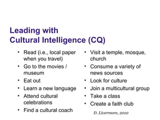 Leading with
Cultural Intelligence (CQ)
• Read (i.e., local paper
when you travel)
• Go to the movies /
museum
• Eat out
• Learn a new language
• Attend cultural
celebrations
• Find a cultural coach
• Visit a temple, mosque,
church
• Consume a variety of
news sources
• Look for culture
• Join a multicultural group
• Take a class
• Create a faith club
D. Livermore, 2010
 