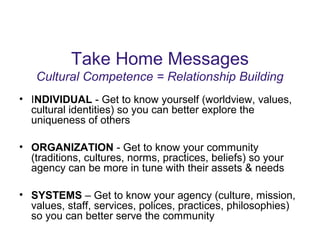 Take Home Messages
Cultural Competence = Relationship Building
• INDIVIDUAL - Get to know yourself (worldview, values,
cultural identities) so you can better explore the
uniqueness of others
• ORGANIZATION - Get to know your community
(traditions, cultures, norms, practices, beliefs) so your
agency can be more in tune with their assets & needs
• SYSTEMS – Get to know your agency (culture, mission,
values, staff, services, polices, practices, philosophies)
so you can better serve the community
 
