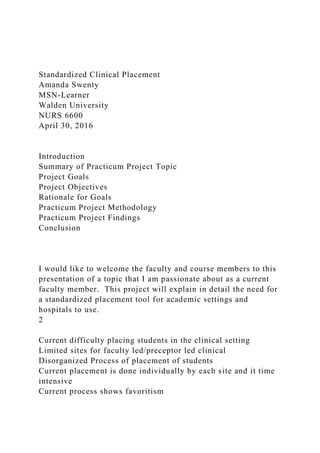 Standardized Clinical Placement
Amanda Swenty
MSN-Learner
Walden University
NURS 6600
April 30, 2016
Introduction
Summary of Practicum Project Topic
Project Goals
Project Objectives
Rationale for Goals
Practicum Project Methodology
Practicum Project Findings
Conclusion
I would like to welcome the faculty and course members to this
presentation of a topic that I am passionate about as a current
faculty member. This project will explain in detail the need for
a standardized placement tool for academic settings and
hospitals to use.
2
Current difficulty placing students in the clinical setting
Limited sites for faculty led/preceptor led clinical
Disorganized Process of placement of students
Current placement is done individually by each site and it time
intensive
Current process shows favoritism
 