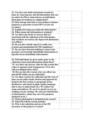 21. You have not made anonymous second use
data, by removing any and all information that can
be said to be PII or relate back to an individual,
their place of residence or employment?
22. Data storage and sales is your primary business
purposes or generates at least 50% of your net
revenues?
23. Explain how long you retain the information?
24. What reason the information is retained?
25. Are there any forms or surveys that are
associated with the collection of the information
that would be covered by the Paperwork Reduction
Act (PRA)?
26. Do you hire outside experts to audit your
systems and organization for PII compliance?
27. Do you have internal auditing to ensure best
practices on Personally Identifiable Information or
Specific device identifiable information?
28. Will individuals be given notice prior to the
collection of personal information about them?
29. Are there any privacy risks for this system that
relate to openness and transparency? If so, how
will you mitigate these risks?
30. Do you state the reasons why you collect any
and all PII which you are collecting?
31. Are those reasons for collection and the sorts of
data you do collect made obvious and apparent by
being in the first section or paragraph of any
disclosures, and stated in plain regular language
that is easy to understand. (Ex: We collect you
name and address. We use it to market to you, by
sending you our catalogs. We sell your information
to third parties, whom may use it for purposes
unknown to us. )
32. Whose information is included in the system?
33. What PII will the system include?
34. Why is the collection and use of the PII
necessary to the project or system?
 