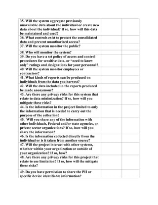 35. Will the system aggregate previously
unavailable data about the individual or create new
data about the individual? If so, how will this data
be maintained and used?
36. What controls exist to protect the consolidated
data and prevent unauthorized access?
37. Will the system monitor the public?
38. Who will monitor the system?
39. Do you have a set policy of access and control
procedures for sensitive data, or “need to know
only” ratings and designations for your personnel?
40. Will the system monitor employees or
contractors?
41. What kinds of reports can be produced on
individuals from the data you harvest?
42. Will the data included in the reports produced
be made anonymous?
43. Are there any privacy risks for this system that
relate to data minimization? If so, how will you
mitigate these risks?
44. Is the information in the project limited to only
the information that is needed to carry out the
purpose of the collection?
45. Will you share any of the information with
other individuals, Federal and/or state agencies, or
private sector organizations? If so, how will you
share the information?
46. Is the information collected directly from the
individual or is it taken from another source?
47. Will the project interact with other systems,
whether within your organization or outside of
your organization? If so, how?
48. Are there any privacy risks for this project that
relate to use limitation? If so, how will the mitigate
these risks?
49. Do you have permission to share the PII or
specific device identifiable information?
 