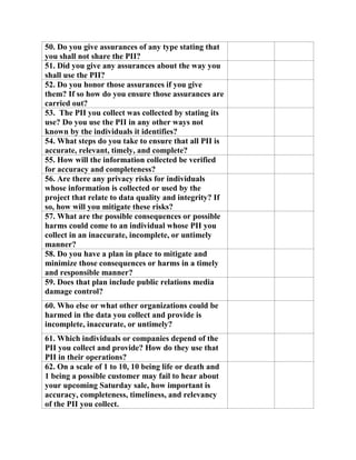 50. Do you give assurances of any type stating that
you shall not share the PII?
51. Did you give any assurances about the way you
shall use the PII?
52. Do you honor those assurances if you give
them? If so how do you ensure those assurances are
carried out?
53. The PII you collect was collected by stating its
use? Do you use the PII in any other ways not
known by the individuals it identifies?
54. What steps do you take to ensure that all PII is
accurate, relevant, timely, and complete?
55. How will the information collected be verified
for accuracy and completeness?
56. Are there any privacy risks for individuals
whose information is collected or used by the
project that relate to data quality and integrity? If
so, how will you mitigate these risks?
57. What are the possible consequences or possible
harms could come to an individual whose PII you
collect in an inaccurate, incomplete, or untimely
manner?
58. Do you have a plan in place to mitigate and
minimize those consequences or harms in a timely
and responsible manner?
59. Does that plan include public relations media
damage control?
60. Who else or what other organizations could be
harmed in the data you collect and provide is
incomplete, inaccurate, or untimely?
61. Which individuals or companies depend of the
PII you collect and provide? How do they use that
PII in their operations?
62. On a scale of 1 to 10, 10 being life or death and
1 being a possible customer may fail to hear about
your upcoming Saturday sale, how important is
accuracy, completeness, timeliness, and relevancy
of the PII you collect.
 