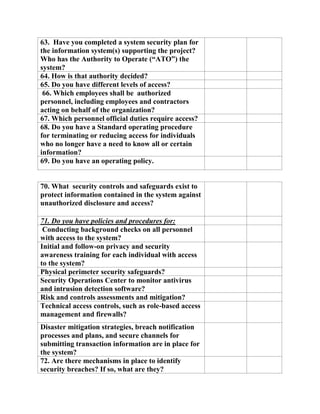 63. Have you completed a system security plan for
the information system(s) supporting the project?
Who has the Authority to Operate (“ATO”) the
system?
64. How is that authority decided?
65. Do you have different levels of access?
66. Which employees shall be authorized
personnel, including employees and contractors
acting on behalf of the organization?
67. Which personnel official duties require access?
68. Do you have a Standard operating procedure
for terminating or reducing access for individuals
who no longer have a need to know all or certain
information?
69. Do you have an operating policy.
70. What security controls and safeguards exist to
protect information contained in the system against
unauthorized disclosure and access?
71. Do you have policies and procedures for:
Conducting background checks on all personnel
with access to the system?
Initial and follow-on privacy and security
awareness training for each individual with access
to the system?
Physical perimeter security safeguards?
Security Operations Center to monitor antivirus
and intrusion detection software?
Risk and controls assessments and mitigation?
Technical access controls, such as role-based access
management and firewalls?
Disaster mitigation strategies, breach notification
processes and plans, and secure channels for
submitting transaction information are in place for
the system?
72. Are there mechanisms in place to identify
security breaches? If so, what are they?
 