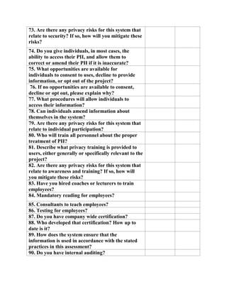 73. Are there any privacy risks for this system that
relate to security? If so, how will you mitigate these
risks?
74. Do you give individuals, in most cases, the
ability to access their PII, and allow them to
correct or amend their PII if it is inaccurate?
75. What opportunities are available for
individuals to consent to uses, decline to provide
information, or opt out of the project?
76. If no opportunities are available to consent,
decline or opt out, please explain why?
77. What procedures will allow individuals to
access their information?
78. Can individuals amend information about
themselves in the system?
79. Are there any privacy risks for this system that
relate to individual participation?
80. Who will train all personnel about the proper
treatment of PII?
81. Describe what privacy training is provided to
users, either generally or specifically relevant to the
project?
82. Are there any privacy risks for this system that
relate to awareness and training? If so, how will
you mitigate these risks?
83. Have you hired coaches or lecturers to train
employees?
84. Mandatory reading for employees?
85. Consultants to teach employees?
86. Testing for employees?
87. Do you have company wide certification?
88. Who developed that certification? How up to
date is it?
89. How does the system ensure that the
information is used in accordance with the stated
practices in this assessment?
90. Do you have internal auditing?
 