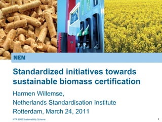 Standardized initiatives towards
sustainable biomass certification
Harmen Willemse,
Netherlands Standardisation Institute
Rotterdam, March 24, 2011
NTA 8080 Sustainability Scheme          1
 