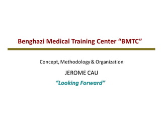 Benghazi	Medical	Training	Center	“BMTC”
“Looking	Forward”
Concept,	Methodology	&	Organization
JEROME	CAU
 