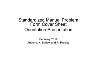 Standardized Manual Problem
      Form Cover Sheet
   Orientation Presentation

             February 2012
    Authors: K. Barlow and R. Presley
 