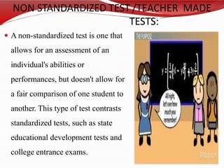 NON STANDARDIZED TEST /TEACHER MADE
TESTS:
 A non-standardized test is one that
allows for an assessment of an
individual's abilities or
performances, but doesn't allow for
a fair comparison of one student to
another. This type of test contrasts
standardized tests, such as state
educational development tests and
college entrance exams.
 