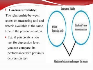  Concurrent validity:
The relationship between
scores on measuring tool and
criteria available at the same
time in the present situation.
 E.g. if you create a new
test for depression level,
you can compare its
performance with previous
depression test.
 