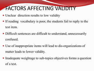 FACTORS AFFECTING VALIDITY
 Unclear direction results to low validity
 If reading vocabulary is poor, the students fail to reply to the
test item.
 Difficult sentences are difficult to understand, unnecessarily
confused.
 Use of inappropriate items will lead to dis-organizations of
matter leads to lower validity.
 Inadequate weightage to sub-topics objectives forms a question
of a test.
 