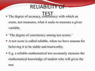RELIABILITY OF
TEST
 The degree of accuracy, consistency with which an
exam, test measures, what it seeks to measure a given
variable.
 ‘The degree of consistency among test scores.’
 A test score is called reliable, when we have reasons for
believing it to be stable and trustworthy.
 E.g. a reliable mathematical test accurately measure the
mathematical knowledge of student who will gives the
test.
 