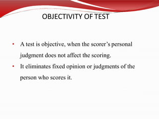 OBJECTIVITY OF TEST
• A test is objective, when the scorer’s personal
judgment does not affect the scoring.
• It eliminates fixed opinion or judgments of the
person who scores it.
 
