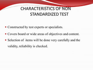 CHARACTERISTICS OF NON
STANDARDIZED TEST
 Constructed by test experts or specialists.
 Covers board or wide areas of objectives and content.
 Selection of items will be done very carefully and the
validity, reliability is checked.
 