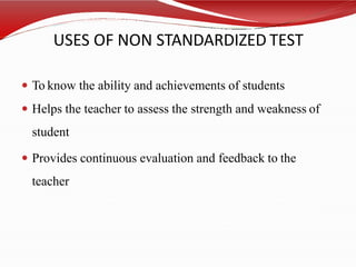 USES OF NON STANDARDIZED TEST
 To know the ability and achievements of students
 Helps the teacher to assess the strength and weakness of
student
 Provides continuous evaluation and feedback to the
teacher
 
