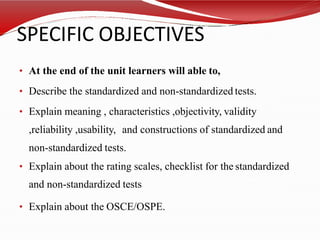 SPECIFIC OBJECTIVES
• At the end of the unit learners will able to,
• Describe the standardized and non-standardized tests.
• Explain meaning , characteristics ,objectivity, validity
,reliability ,usability, and constructions of standardized and
non-standardized tests.
• Explain about the rating scales, checklist for the standardized
and non-standardized tests
• Explain about the OSCE/OSPE.
 
