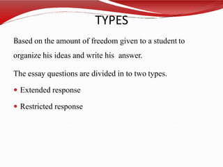 TYPES
Based on the amount of freedom given to a student to
organize his ideas and write his answer.
The essay questions are divided in to two types.
 Extended response
 Restricted response
 