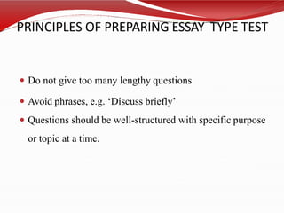 PRINCIPLES OF PREPARING ESSAY TYPE TEST
 Do not give too many lengthy questions
 Avoid phrases, e.g. ‘Discuss briefly’
 Questions should be well-structured with specific purpose
or topic at a time.
 