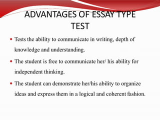 ADVANTAGES OF ESSAY TYPE
TEST
 Tests the ability to communicate in writing, depth of
knowledge and understanding.
 The student is free to communicate her/ his ability for
independent thinking.
 The student can demonstrate her/his ability to organize
ideas and express them in a logical and coherent fashion.
 