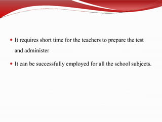  It requires short time for the teachers to prepare the test
and administer
 It can be successfully employed for all the school subjects.
 