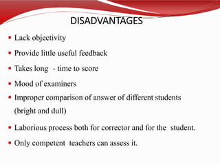 DISADVANTAGES
 Lack objectivity
 Provide little useful feedback
 Takes long - time to score
 Mood of examiners
 Improper comparison of answer of different students
(bright and dull)
 Laborious process both for corrector and for the student.
 Only competent teachers can assess it.
 