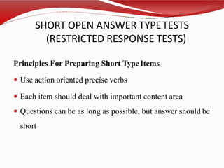 SHORT OPEN ANSWER TYPETESTS
(RESTRICTED RESPONSE TESTS)
Principles For Preparing Short TypeItems
 Use action oriented precise verbs
 Each item should deal with important content area
 Questions can be as long as possible, but answer should be
short
 