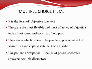 MULTIPLE CHOICE ITEMS
 It is the form of objective type test
 These are the most flexible and most effective of objective
type of test items and consists of two part.
 The stem – which presents the problem, presented in the
form of an incomplete statement or a question
 The potions or response - the list of possible/ correct
answers/ possible distractors.
 