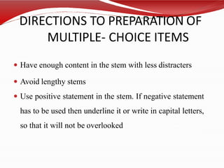 DIRECTIONS TO PREPARATION OF
MULTIPLE- CHOICE ITEMS
 Have enough content in the stem with less distracters
 Avoid lengthy stems
 Use positive statement in the stem. If negative statement
has to be used then underline it or write in capital letters,
so that it will not be overlooked
 