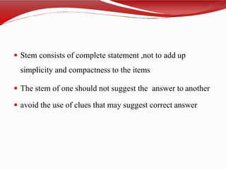  Stem consists of complete statement ,not to add up
simplicity and compactness to the items
 The stem of one should not suggest the answer to another
 avoid the use of clues that may suggest correct answer
 