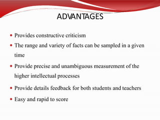 ADVANTAGES
 Provides constructive criticism
 The range and variety of facts can be sampled in a given
time
 Provide precise and unambiguous measurement of the
higher intellectual processes
 Provide details feedback for both students and teachers
 Easy and rapid to score
 